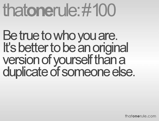 Be true to who you are. It’s better to be an original version of yourself than a duplicate of someone else.