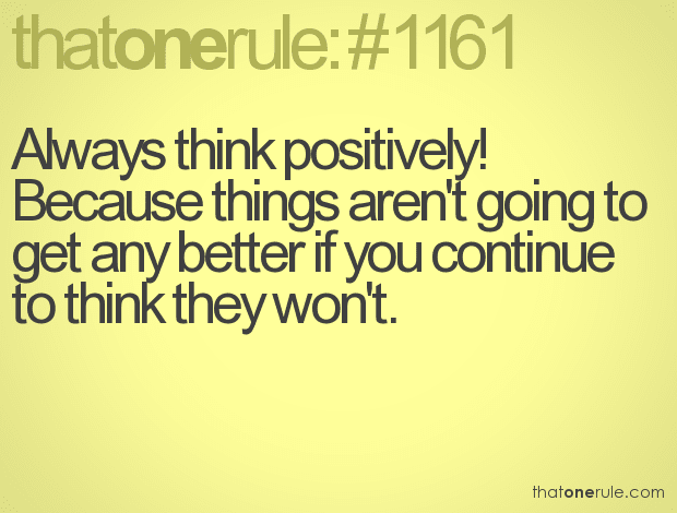 Always think positively! Because things aren’t going to get any better if you continue to think they won’t.