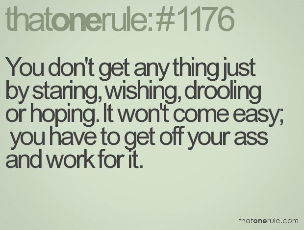 You don’t get any thing just by staring, wishing, drooling or hoping. It won’t come easy; you have to get off your ass and work for it.