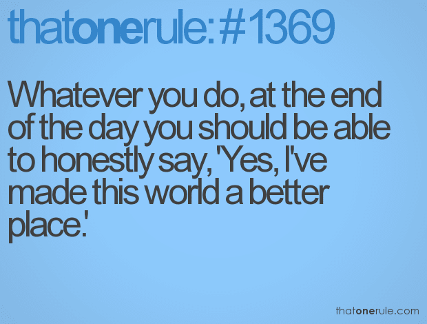 Whatever you do, at the end of the day you should be able to honestly say, ‘Yes, I’ve made this world a better place.’